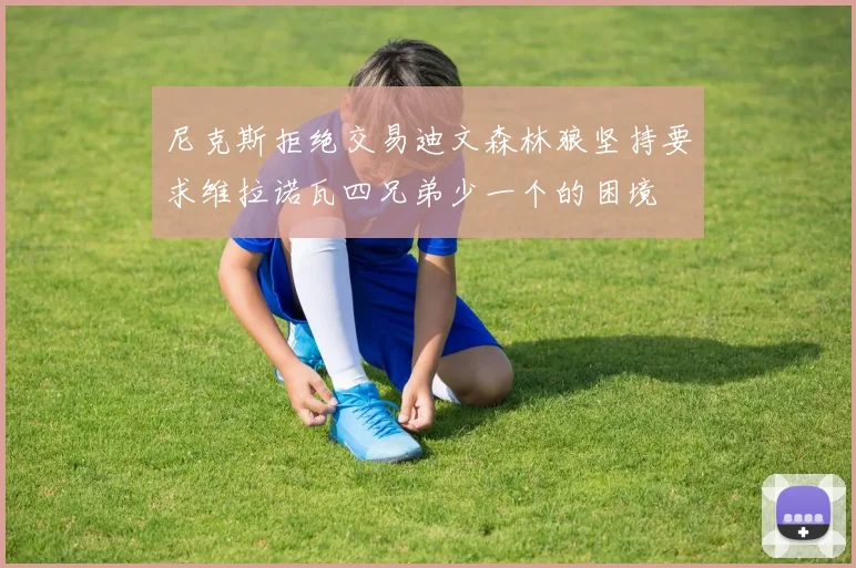 尼克斯拒绝交易迪文森林狼坚持要求维拉诺瓦四兄弟少一个的困境