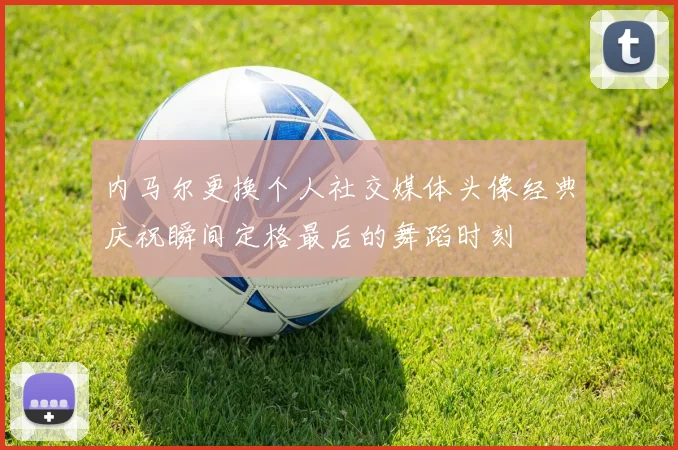 内马尔更换个人社交媒体头像经典庆祝瞬间定格最后的舞蹈时刻