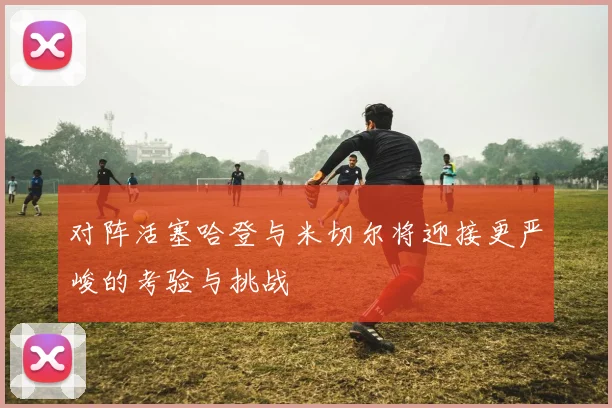 对阵活塞哈登与米切尔将迎接更严峻的考验与挑战