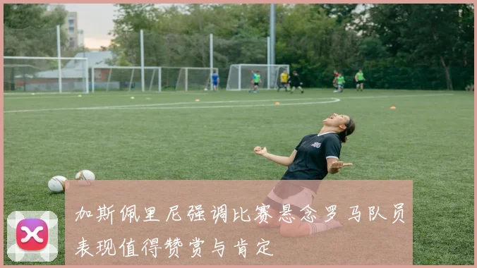 加斯佩里尼强调比赛悬念罗马队员表现值得赞赏与肯定