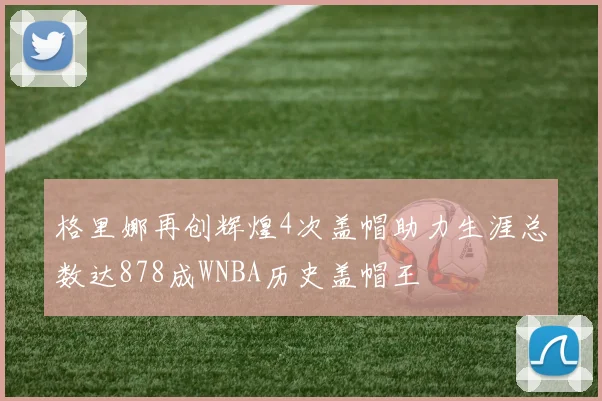 格里娜再创辉煌4次盖帽助力生涯总数达878成WNBA历史盖帽王