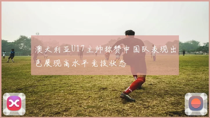 澳大利亚U17主帅称赞中国队表现出色展现高水平竞技状态