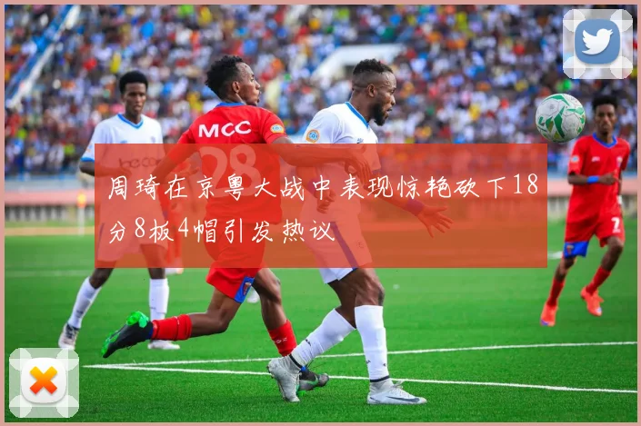 周琦在京粤大战中表现惊艳砍下18分8板4帽引发热议