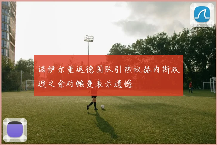 诺伊尔重返德国队引热议赫内斯欢迎之余对鲍曼表示遗憾
