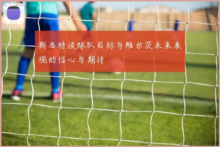 斯洛特谈球队目标与维尔茨未来表现的信心与期待