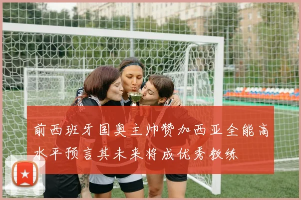 前西班牙国奥主帅赞加西亚全能高水平预言其未来将成优秀教练