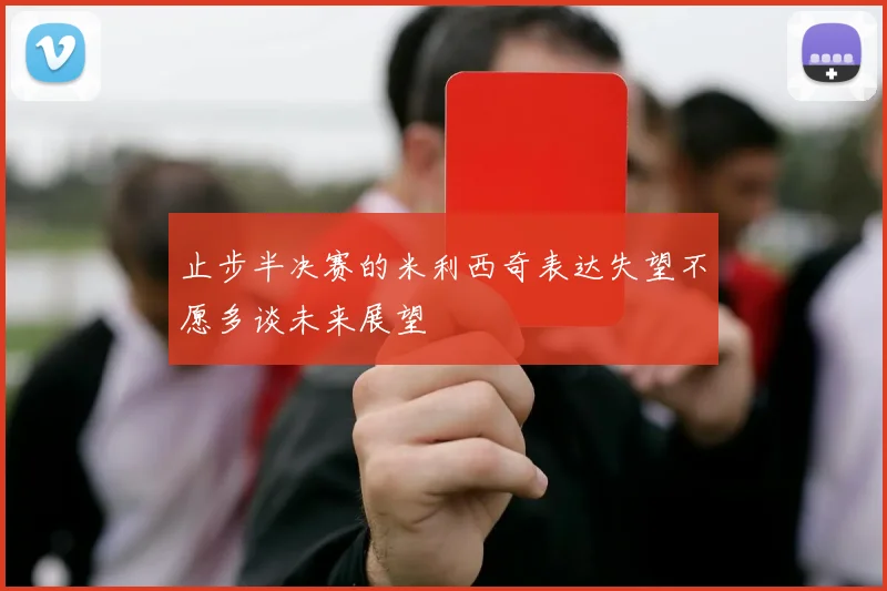 止步半决赛的米利西奇表达失望不愿多谈未来展望