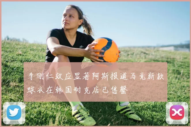 李刚仁效应显著阿斯报道马竞新款球衣在韩国耐克店已售罄