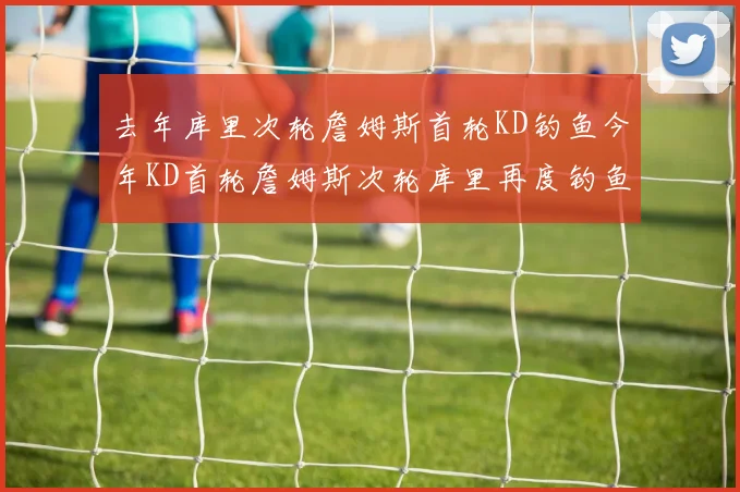 去年库里次轮詹姆斯首轮KD钓鱼今年KD首轮詹姆斯次轮库里再度钓鱼的奇妙对比